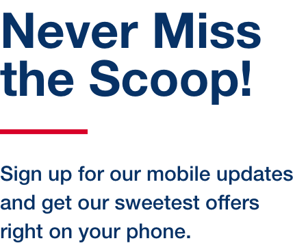 Never Miss the Scoop! Sign up for our mobile updates and get our sweetest offers right on your phone.
